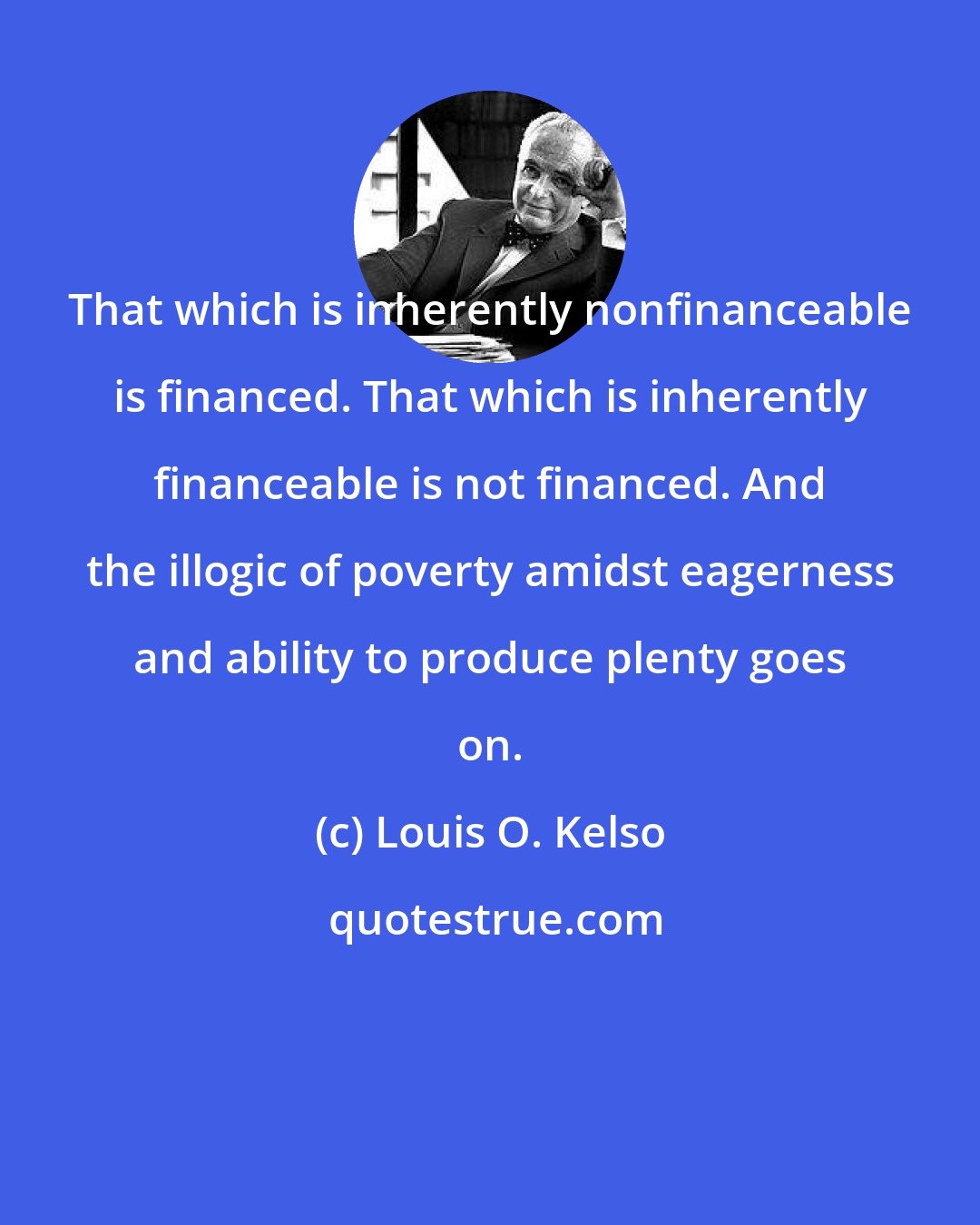 Louis O. Kelso: That which is inherently nonfinanceable is financed. That which is inherently financeable is not financed. And the illogic of poverty amidst eagerness and ability to produce plenty goes on.