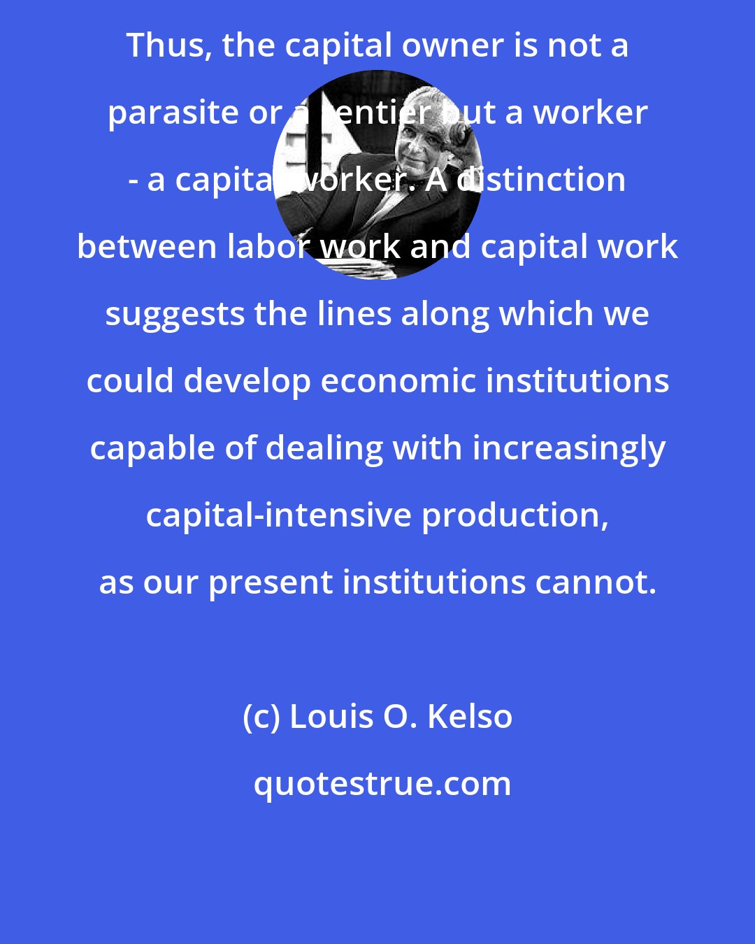 Louis O. Kelso: Thus, the capital owner is not a parasite or a rentier but a worker - a capital worker. A distinction between labor work and capital work suggests the lines along which we could develop economic institutions capable of dealing with increasingly capital-intensive production, as our present institutions cannot.
