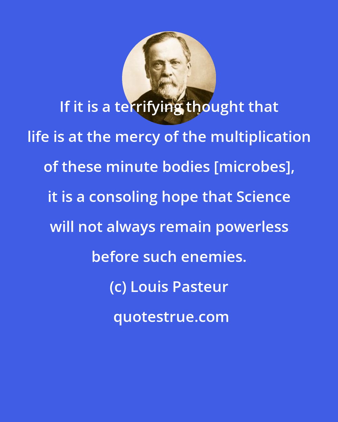 Louis Pasteur: If it is a terrifying thought that life is at the mercy of the multiplication of these minute bodies [microbes], it is a consoling hope that Science will not always remain powerless before such enemies.
