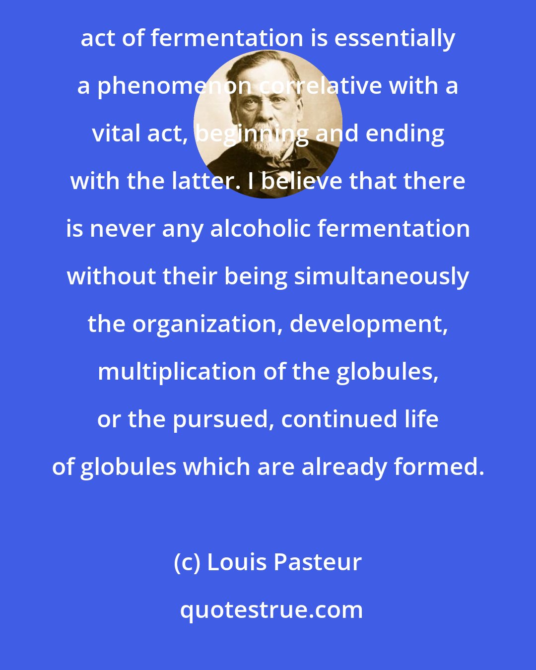 Louis Pasteur: My present and most fixed opinion regarding the nature of alcoholic fermentation is this: The chemical act of fermentation is essentially a phenomenon correlative with a vital act, beginning and ending with the latter. I believe that there is never any alcoholic fermentation without their being simultaneously the organization, development, multiplication of the globules, or the pursued, continued life of globules which are already formed.