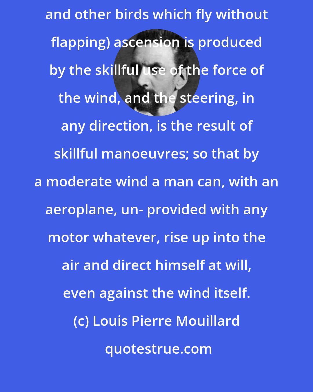 Louis Pierre Mouillard: I hold that in the flight of the soaring birds (the vultures, the eagles, and other birds which fly without flapping) ascension is produced by the skillful use of the force of the wind, and the steering, in any direction, is the result of skillful manoeuvres; so that by a moderate wind a man can, with an aeroplane, un- provided with any motor whatever, rise up into the air and direct himself at will, even against the wind itself.