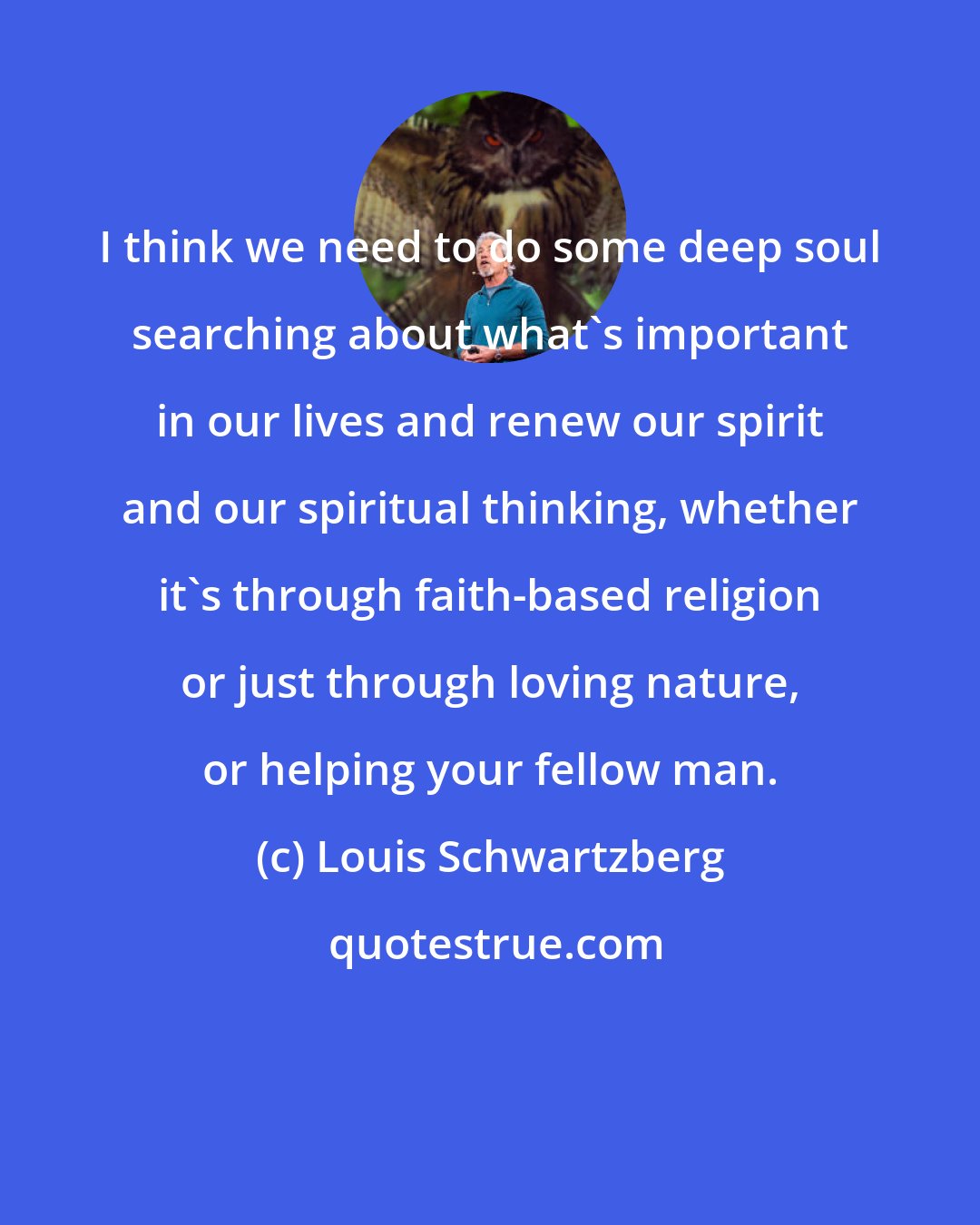 Louis Schwartzberg: I think we need to do some deep soul searching about what's important in our lives and renew our spirit and our spiritual thinking, whether it's through faith-based religion or just through loving nature, or helping your fellow man.