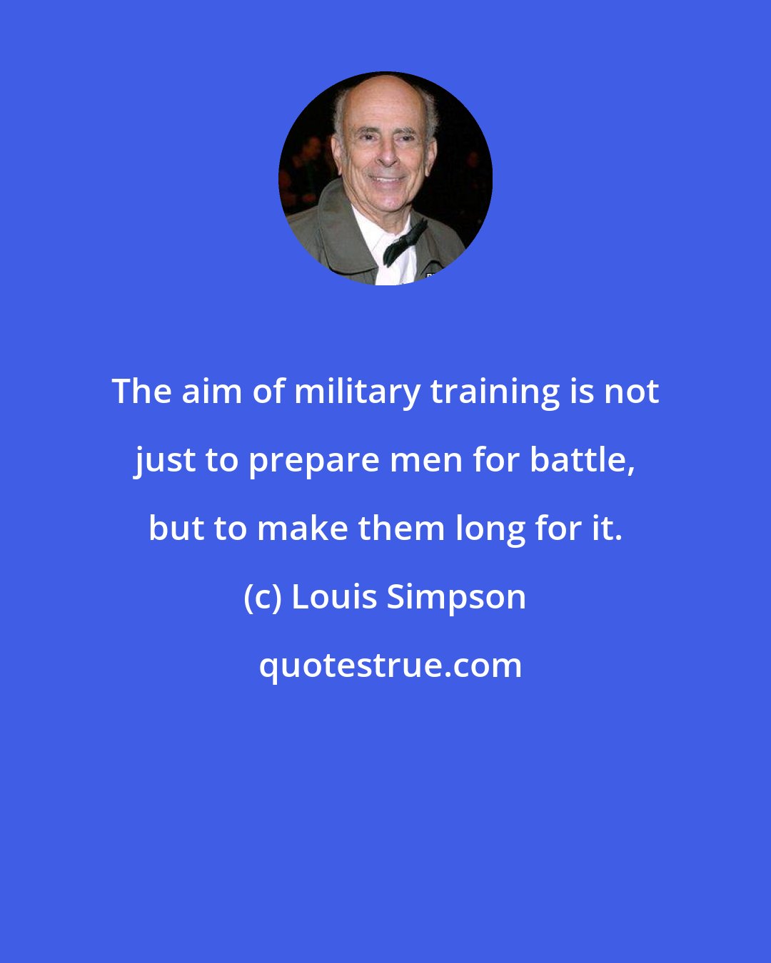 Louis Simpson: The aim of military training is not just to prepare men for battle, but to make them long for it.