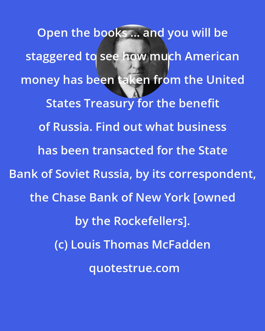 Louis Thomas McFadden: Open the books ... and you will be staggered to see how much American money has been taken from the United States Treasury for the benefit of Russia. Find out what business has been transacted for the State Bank of Soviet Russia, by its correspondent, the Chase Bank of New York [owned by the Rockefellers].