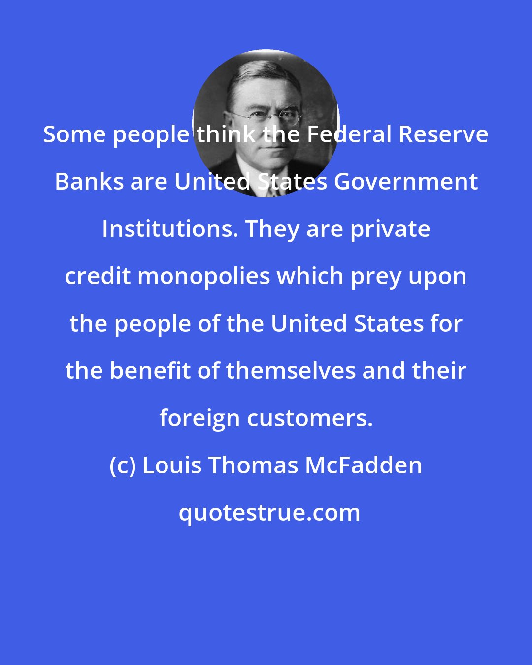 Louis Thomas McFadden: Some people think the Federal Reserve Banks are United States Government Institutions. They are private credit monopolies which prey upon the people of the United States for the benefit of themselves and their foreign customers.