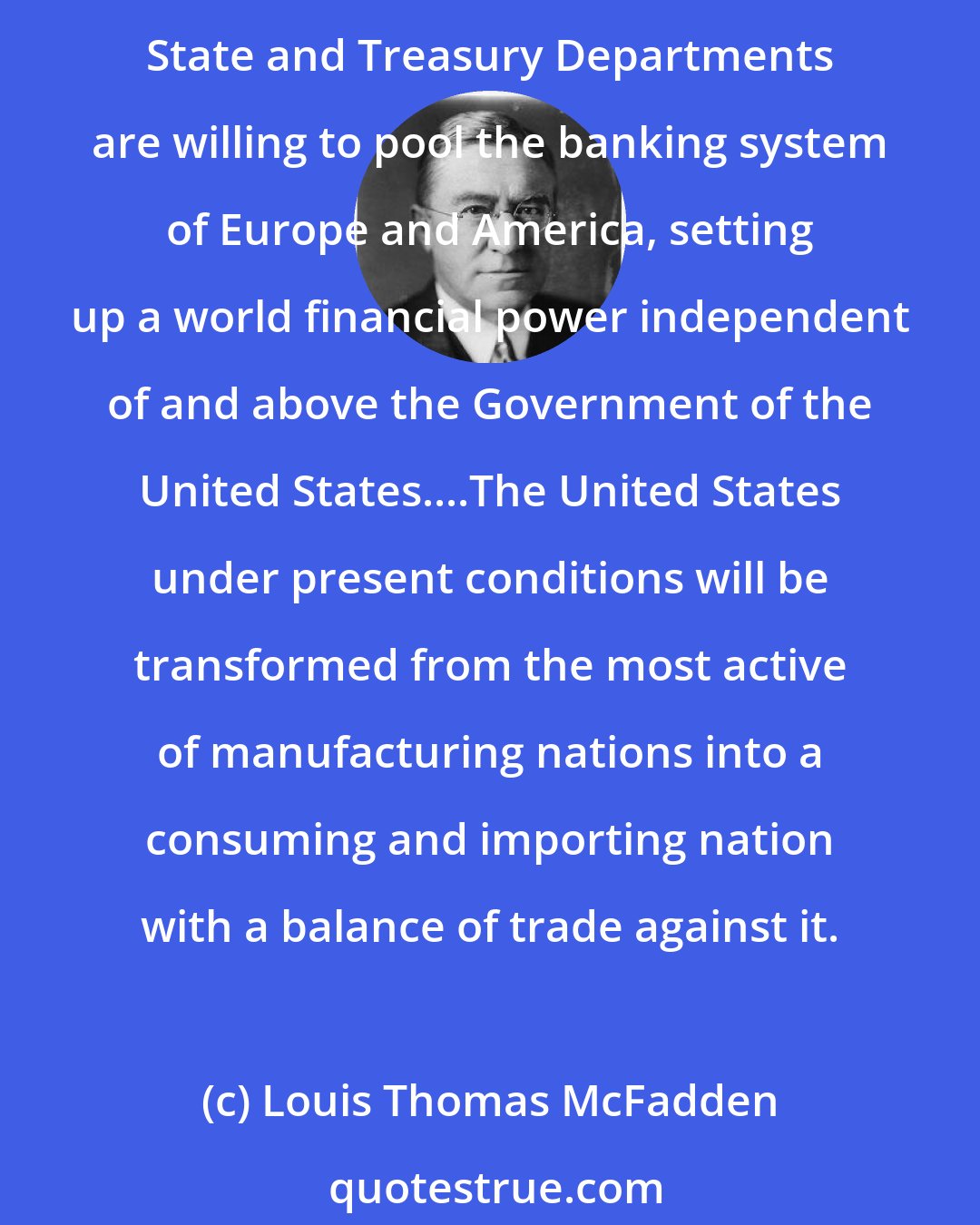 Louis Thomas McFadden: The Federal Reserve Bank of New York is eager to enter into close relationship with the Bank for International Settlements....The conclusion is impossible to escape that the State and Treasury Departments are willing to pool the banking system of Europe and America, setting up a world financial power independent of and above the Government of the United States....The United States under present conditions will be transformed from the most active of manufacturing nations into a consuming and importing nation with a balance of trade against it.