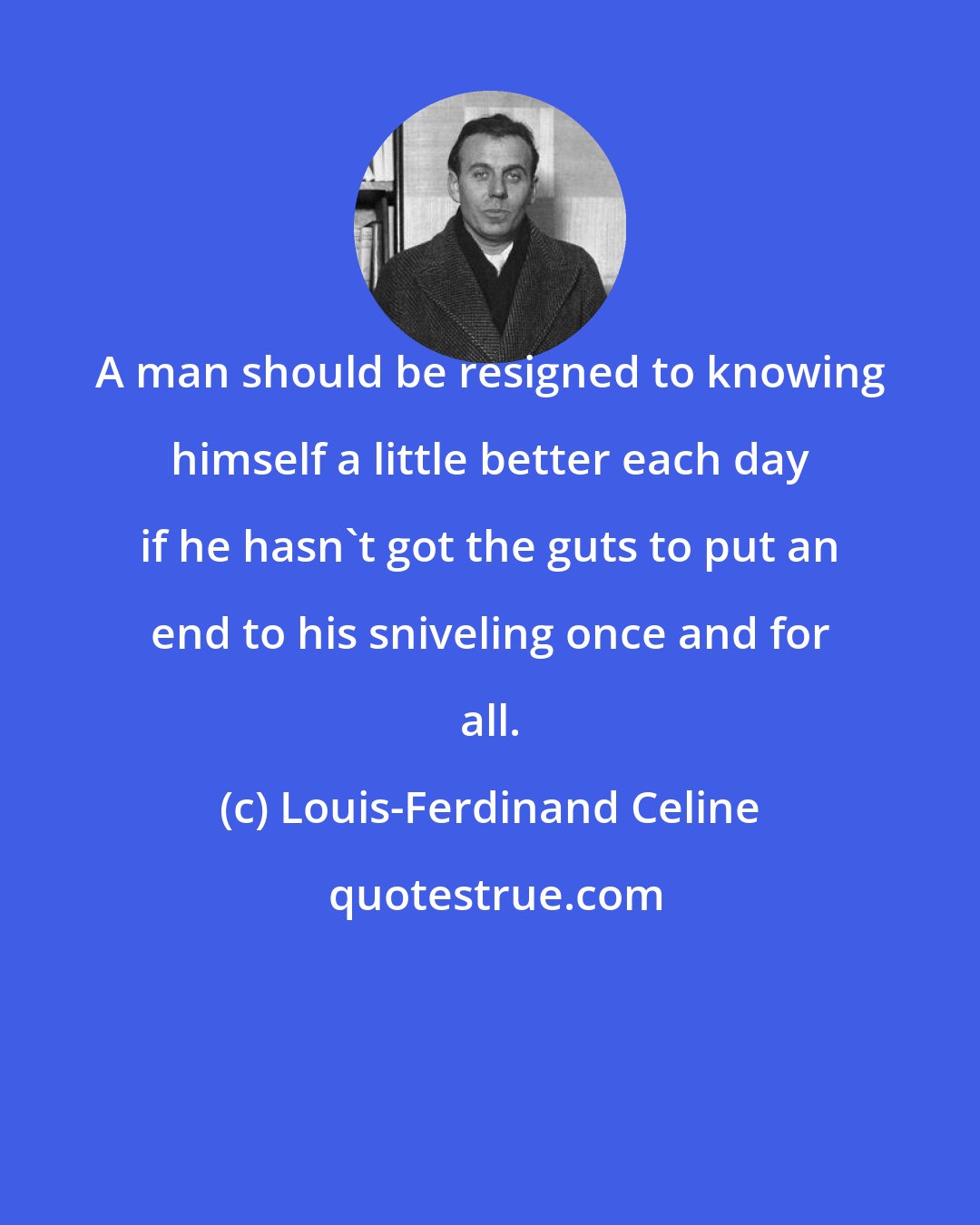 Louis-Ferdinand Celine: A man should be resigned to knowing himself a little better each day if he hasn't got the guts to put an end to his sniveling once and for all.