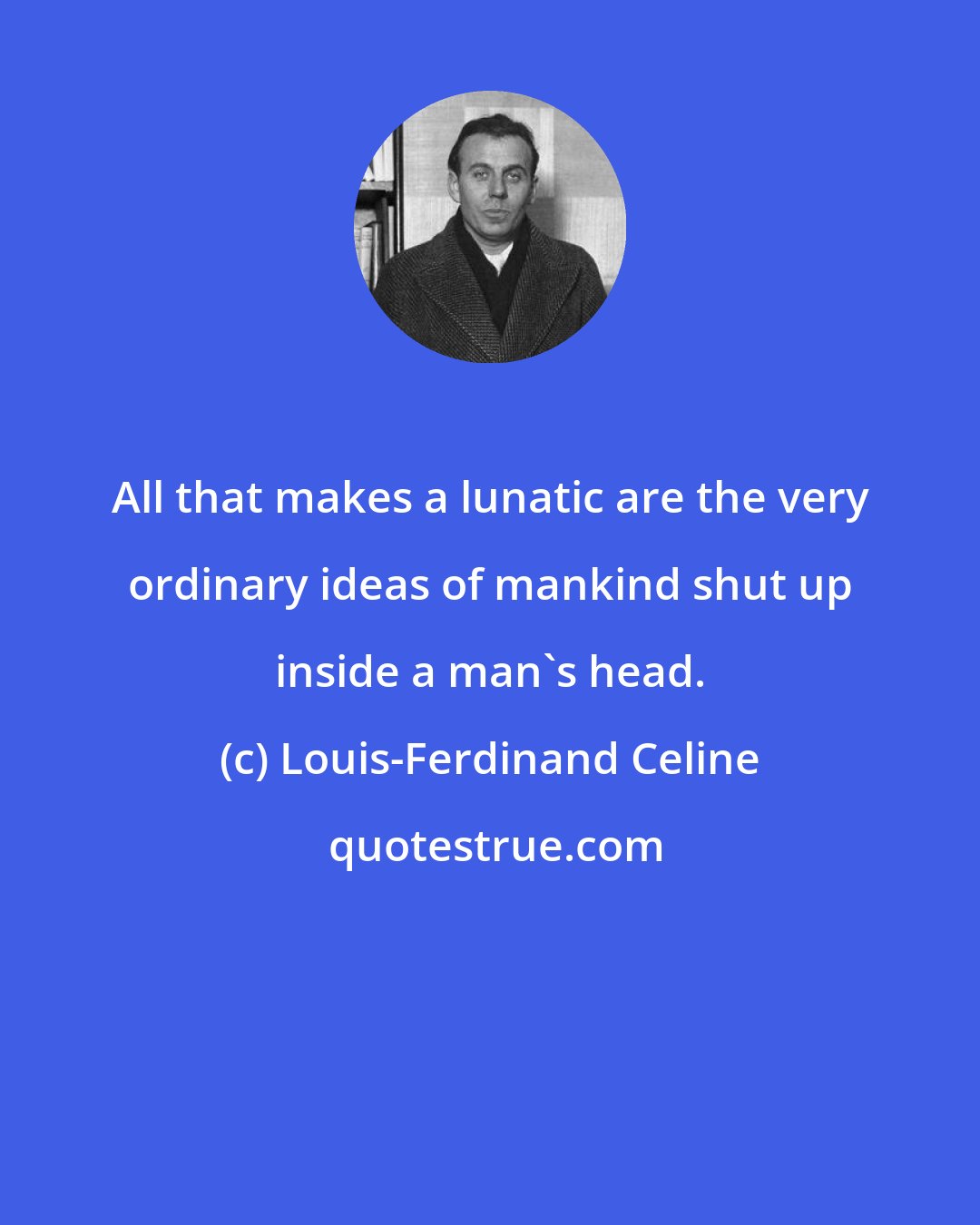 Louis-Ferdinand Celine: All that makes a lunatic are the very ordinary ideas of mankind shut up inside a man's head.