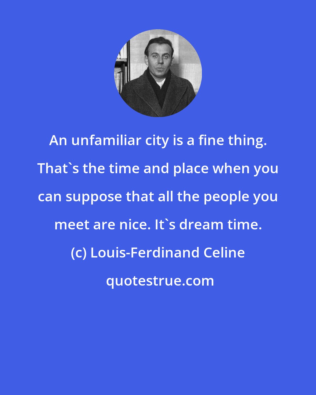 Louis-Ferdinand Celine: An unfamiliar city is a fine thing. That's the time and place when you can suppose that all the people you meet are nice. It's dream time.