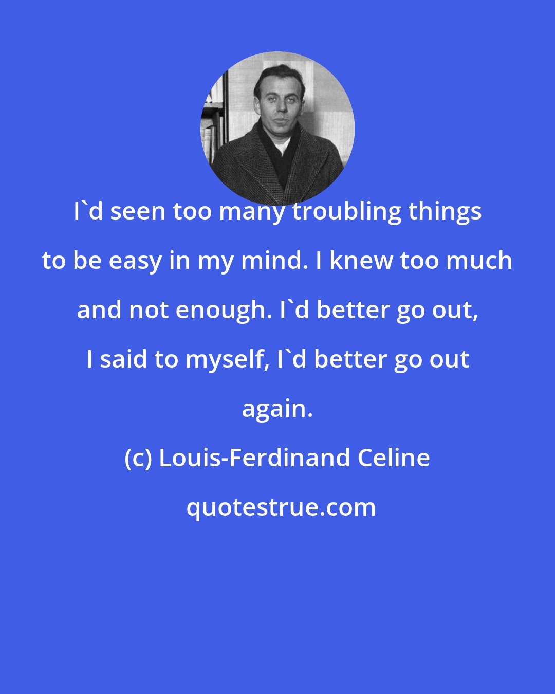 Louis-Ferdinand Celine: I'd seen too many troubling things to be easy in my mind. I knew too much and not enough. I'd better go out, I said to myself, I'd better go out again.