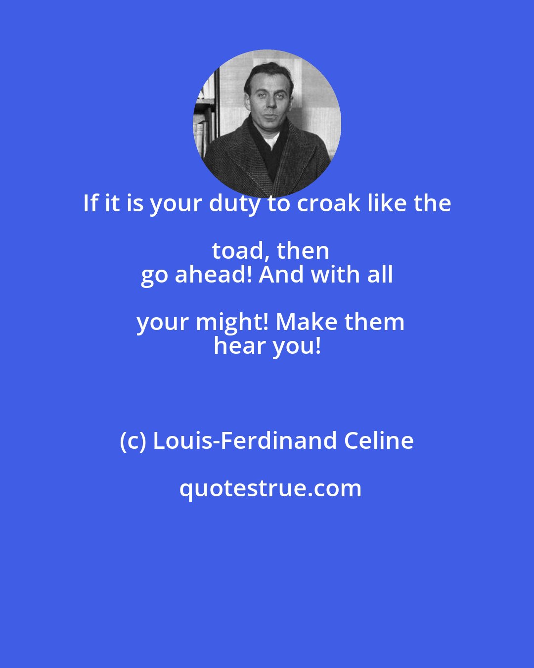 Louis-Ferdinand Celine: If it is your duty to croak like the toad, then
 go ahead! And with all your might! Make them
 hear you!