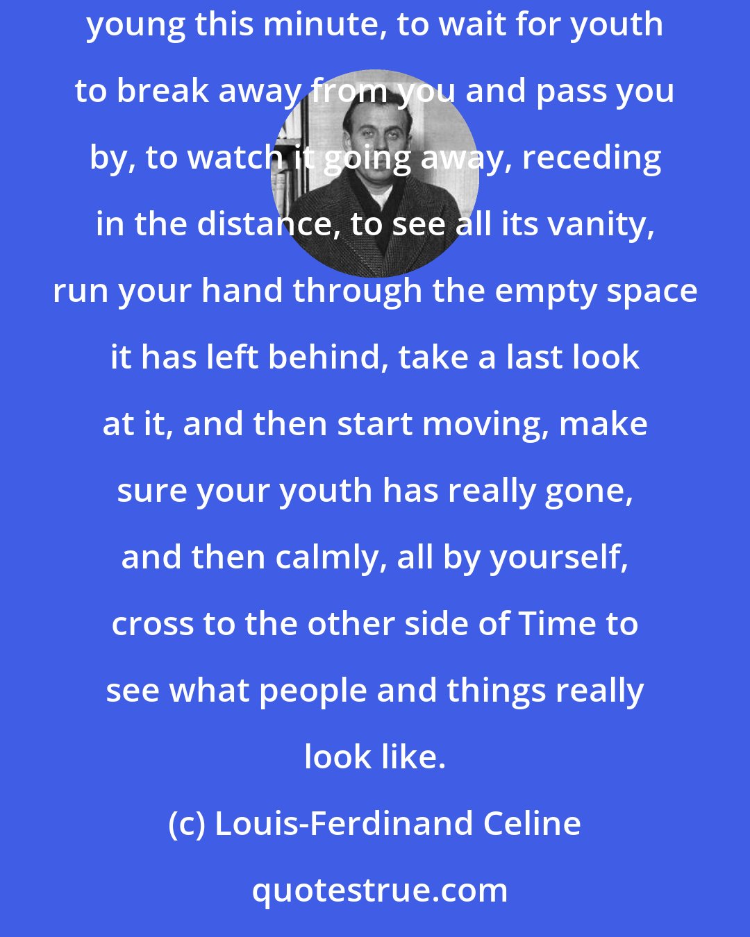 Louis-Ferdinand Celine: In the whole of your absurd past you discover so much that's absurd, so much deceit and credulity, that it might be a good idea to stop being young this minute, to wait for youth to break away from you and pass you by, to watch it going away, receding in the distance, to see all its vanity, run your hand through the empty space it has left behind, take a last look at it, and then start moving, make sure your youth has really gone, and then calmly, all by yourself, cross to the other side of Time to see what people and things really look like.