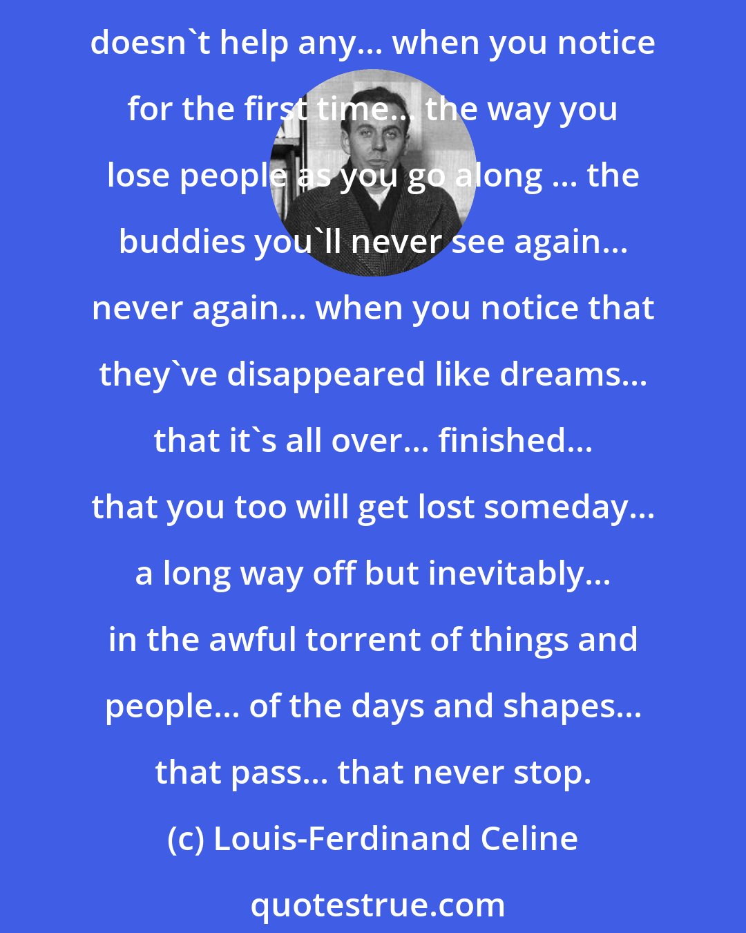 Louis-Ferdinand Celine: Maybe I'd never see him again... maybe he'd gone for good... swallowed up, body and soul, in the kind of stories you hear about... Ah, it's an awful thing... and being young doesn't help any... when you notice for the first time... the way you lose people as you go along ... the buddies you'll never see again... never again... when you notice that they've disappeared like dreams... that it's all over... finished... that you too will get lost someday... a long way off but inevitably... in the awful torrent of things and people... of the days and shapes... that pass... that never stop.