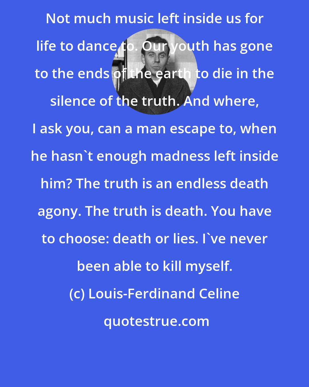 Louis-Ferdinand Celine: Not much music left inside us for life to dance to. Our youth has gone to the ends of the earth to die in the silence of the truth. And where, I ask you, can a man escape to, when he hasn't enough madness left inside him? The truth is an endless death agony. The truth is death. You have to choose: death or lies. I've never been able to kill myself.