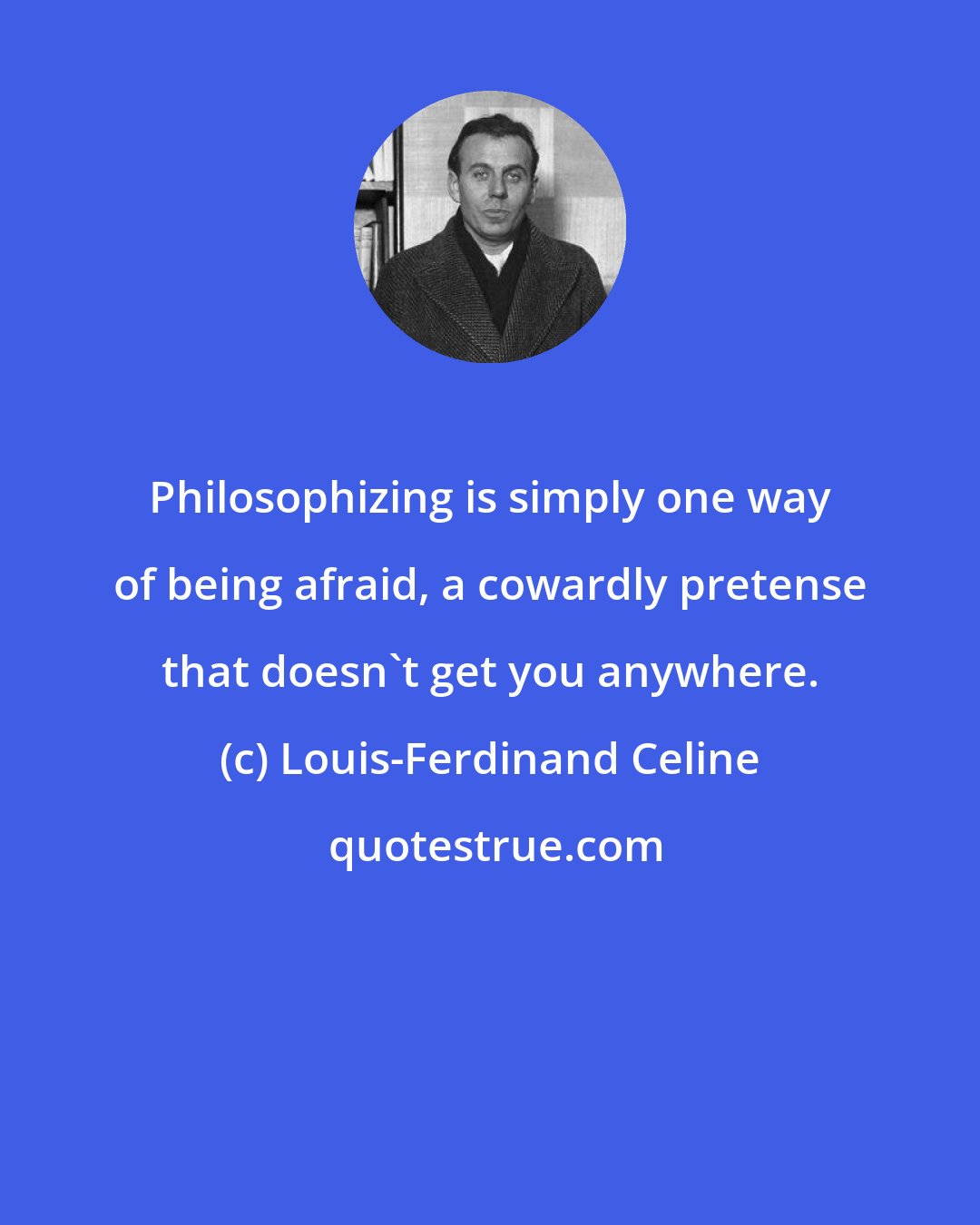 Louis-Ferdinand Celine: Philosophizing is simply one way of being afraid, a cowardly pretense that doesn't get you anywhere.