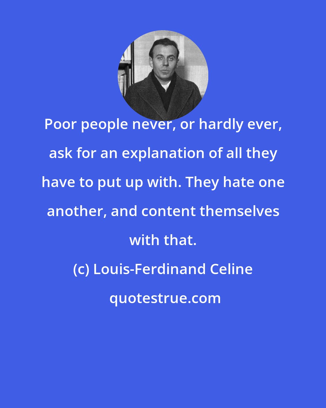 Louis-Ferdinand Celine: Poor people never, or hardly ever, ask for an explanation of all they have to put up with. They hate one another, and content themselves with that.