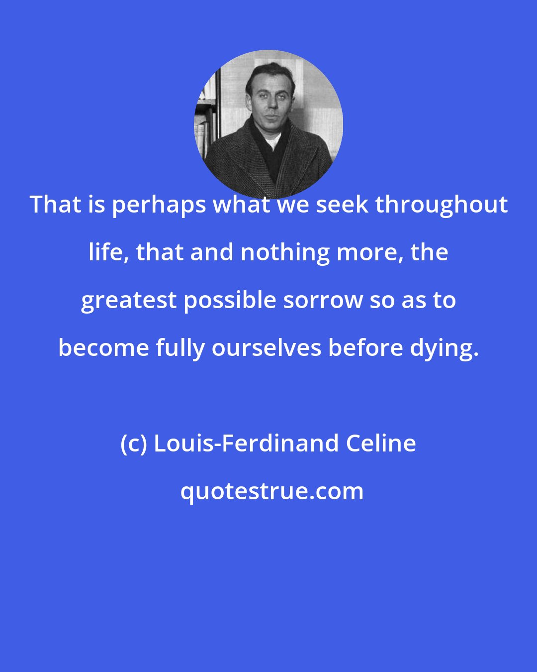 Louis-Ferdinand Celine: That is perhaps what we seek throughout life, that and nothing more, the greatest possible sorrow so as to become fully ourselves before dying.