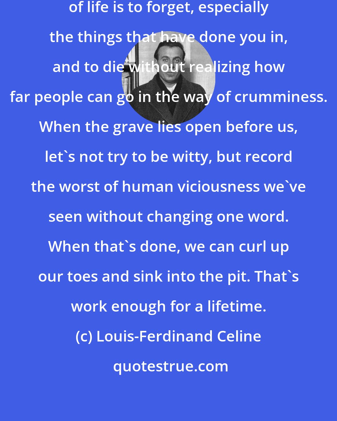 Louis-Ferdinand Celine: The biggest defeat in every department of life is to forget, especially the things that have done you in, and to die without realizing how far people can go in the way of crumminess. When the grave lies open before us, let's not try to be witty, but record the worst of human viciousness we've seen without changing one word. When that's done, we can curl up our toes and sink into the pit. That's work enough for a lifetime.