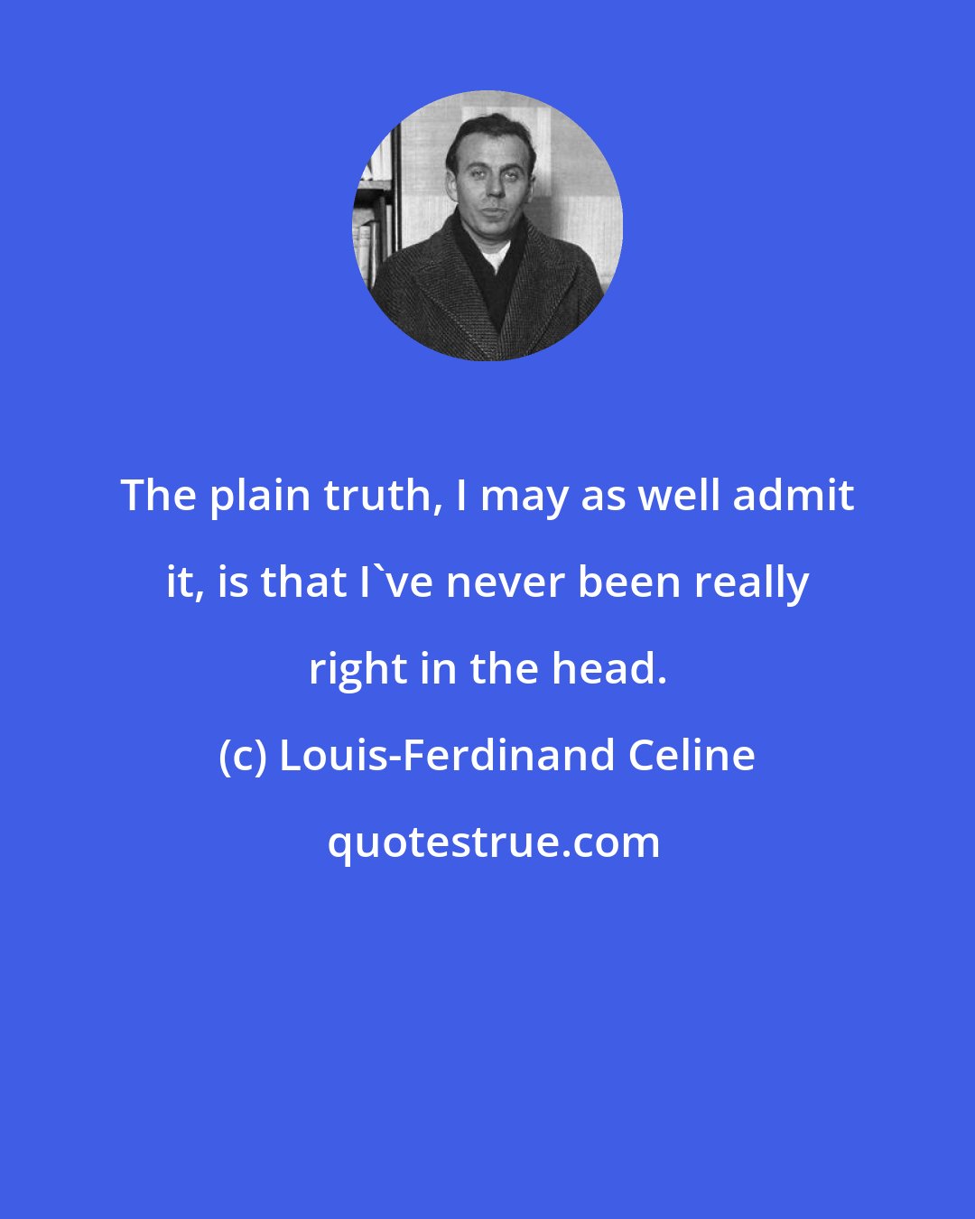 Louis-Ferdinand Celine: The plain truth, I may as well admit it, is that I've never been really right in the head.