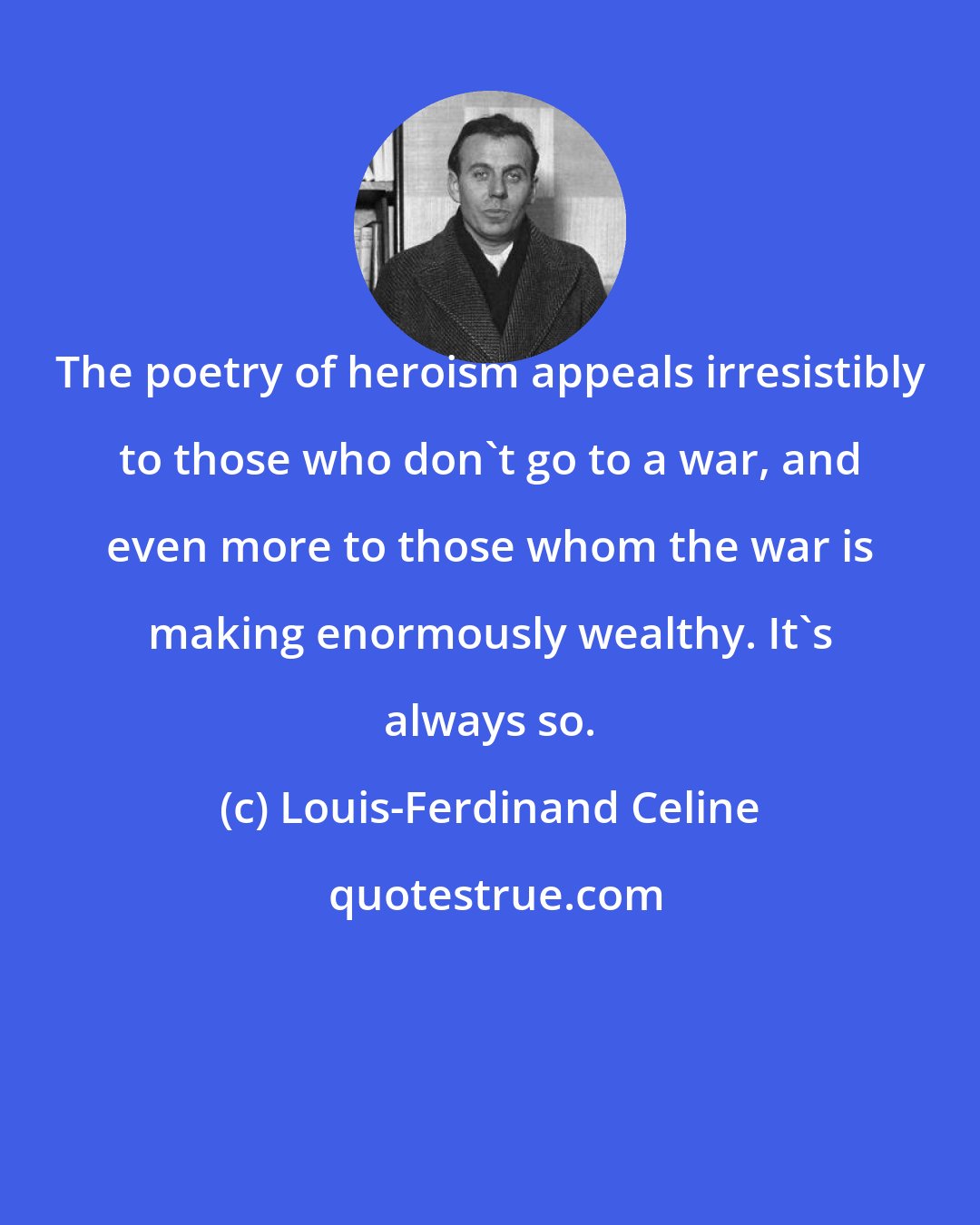 Louis-Ferdinand Celine: The poetry of heroism appeals irresistibly to those who don't go to a war, and even more to those whom the war is making enormously wealthy. It's always so.