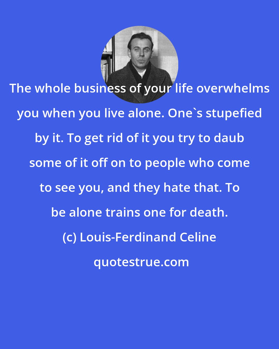 Louis-Ferdinand Celine: The whole business of your life overwhelms you when you live alone. One's stupefied by it. To get rid of it you try to daub some of it off on to people who come to see you, and they hate that. To be alone trains one for death.