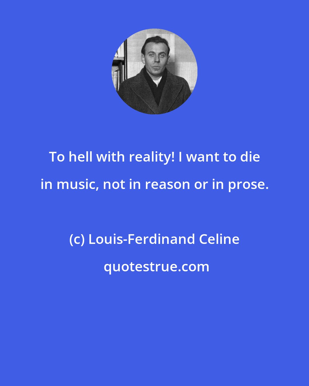 Louis-Ferdinand Celine: To hell with reality! I want to die in music, not in reason or in prose.