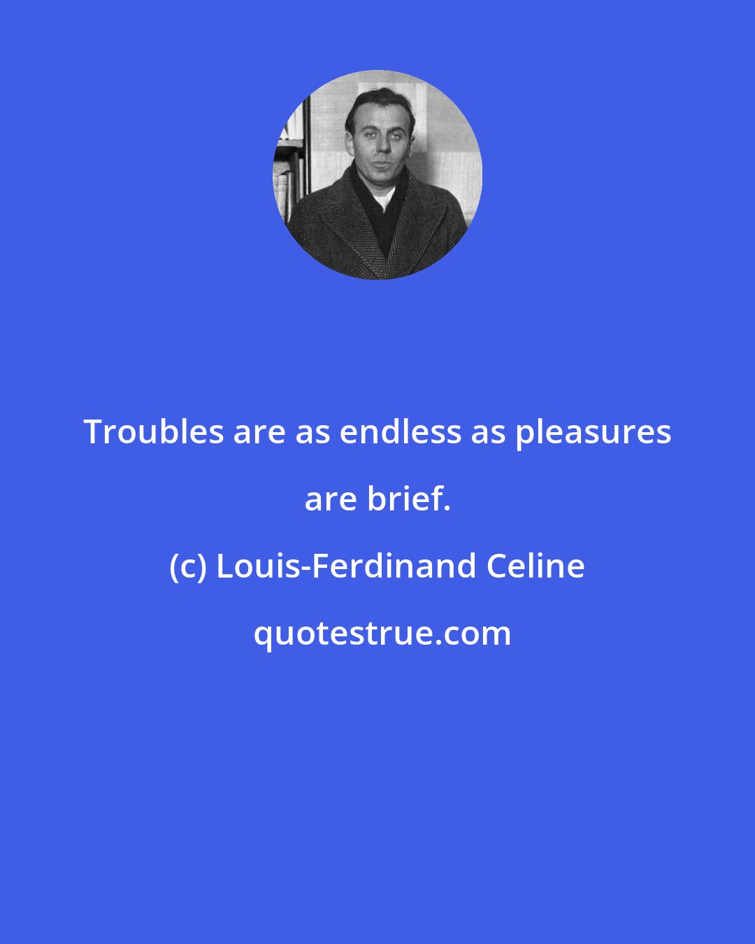 Louis-Ferdinand Celine: Troubles are as endless as pleasures are brief.