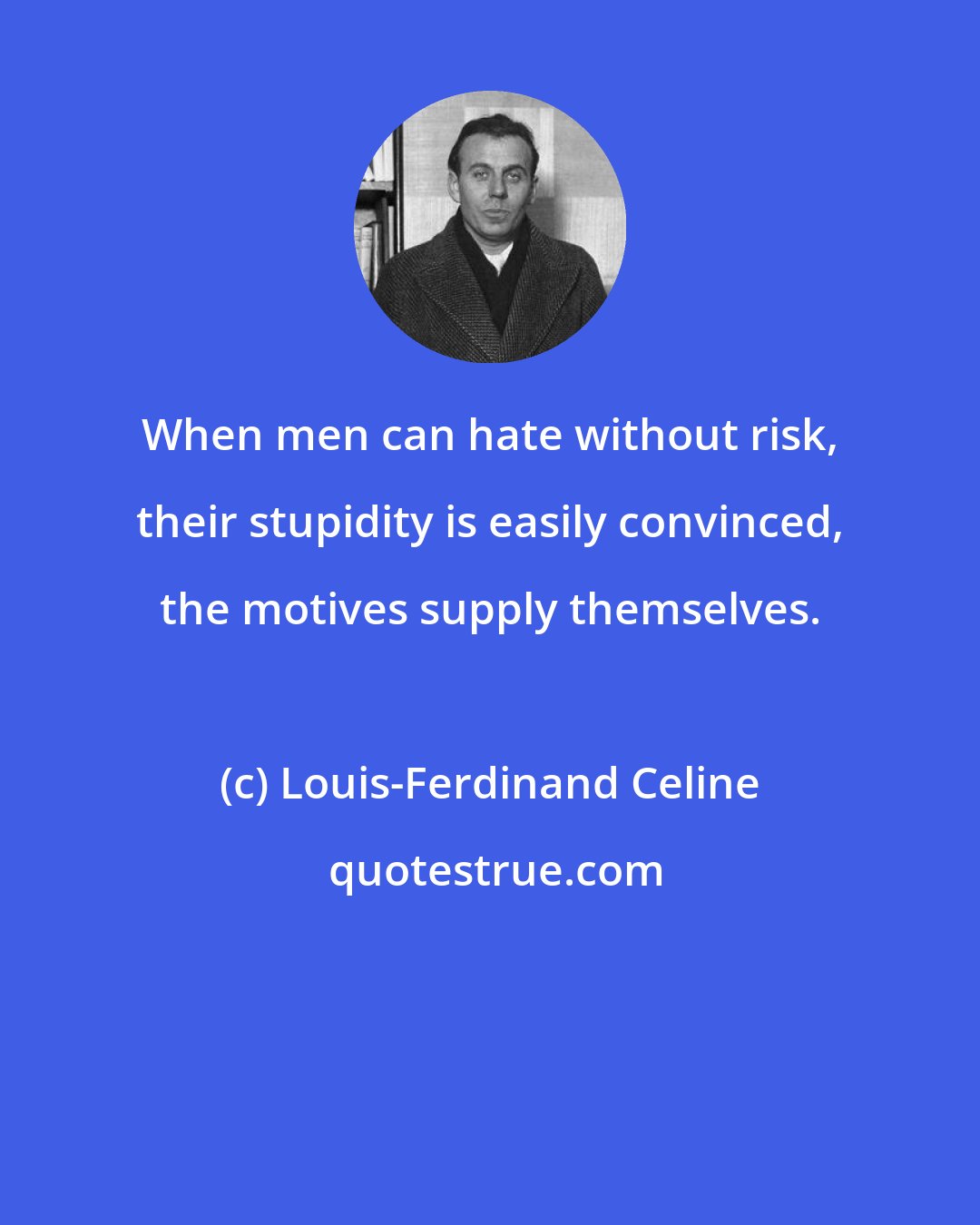 Louis-Ferdinand Celine: When men can hate without risk, their stupidity is easily convinced, the motives supply themselves.