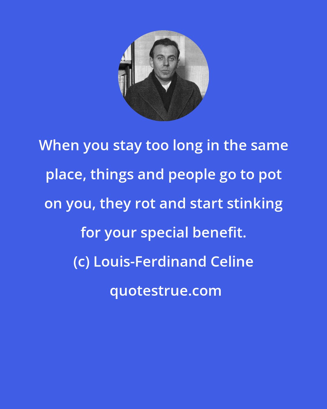 Louis-Ferdinand Celine: When you stay too long in the same place, things and people go to pot on you, they rot and start stinking for your special benefit.