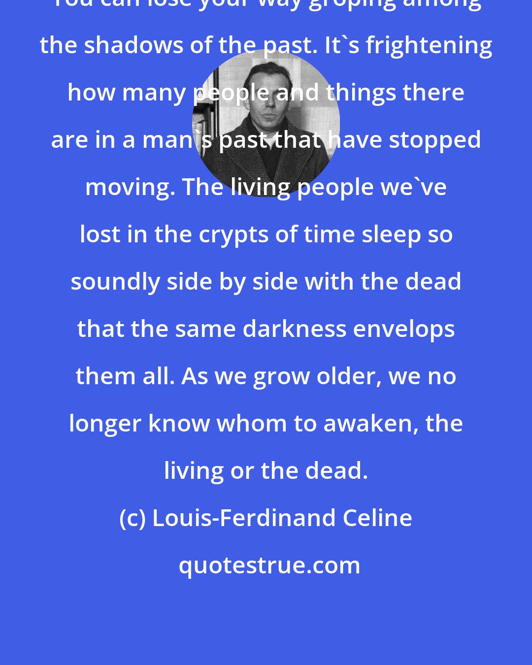 Louis-Ferdinand Celine: You can lose your way groping among the shadows of the past. It's frightening how many people and things there are in a man's past that have stopped moving. The living people we've lost in the crypts of time sleep so soundly side by side with the dead that the same darkness envelops them all. As we grow older, we no longer know whom to awaken, the living or the dead.