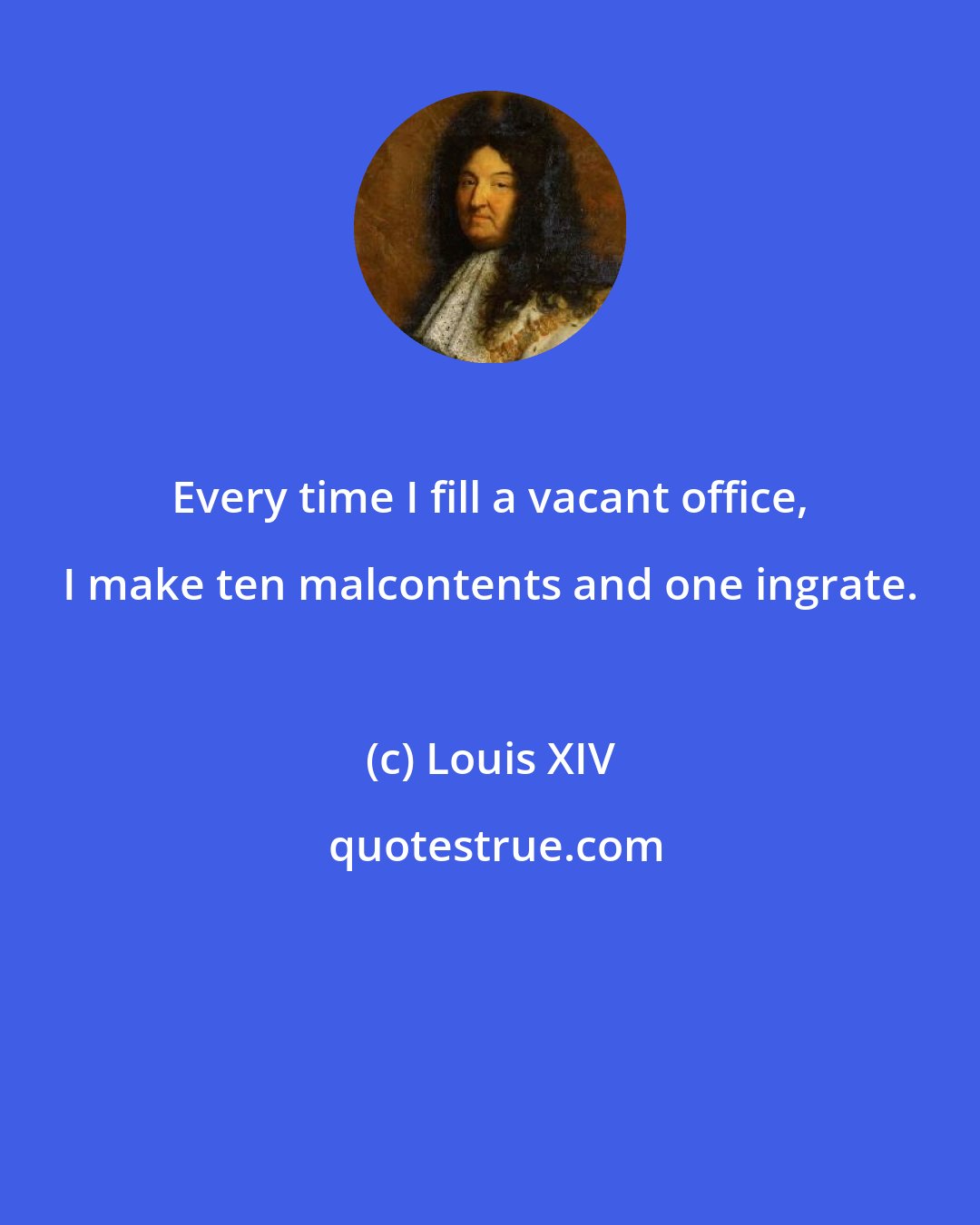 Louis XIV: Every time I fill a vacant office, I make ten malcontents and one ingrate.