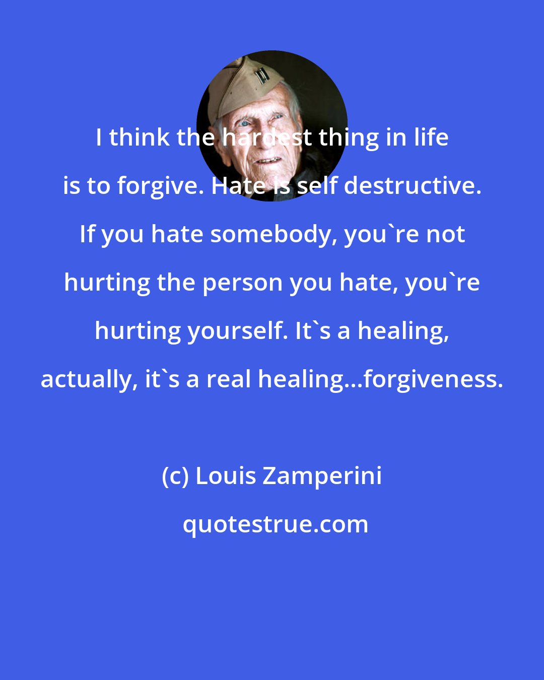 Louis Zamperini: I think the hardest thing in life is to forgive. Hate is self destructive. If you hate somebody, you're not hurting the person you hate, you're hurting yourself. It's a healing, actually, it's a real healing...forgiveness.