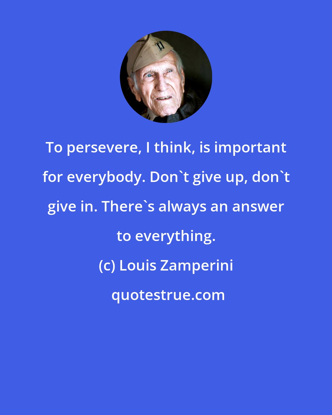 Louis Zamperini: To persevere, I think, is important for everybody. Don't give up, don't give in. There's always an answer to everything.