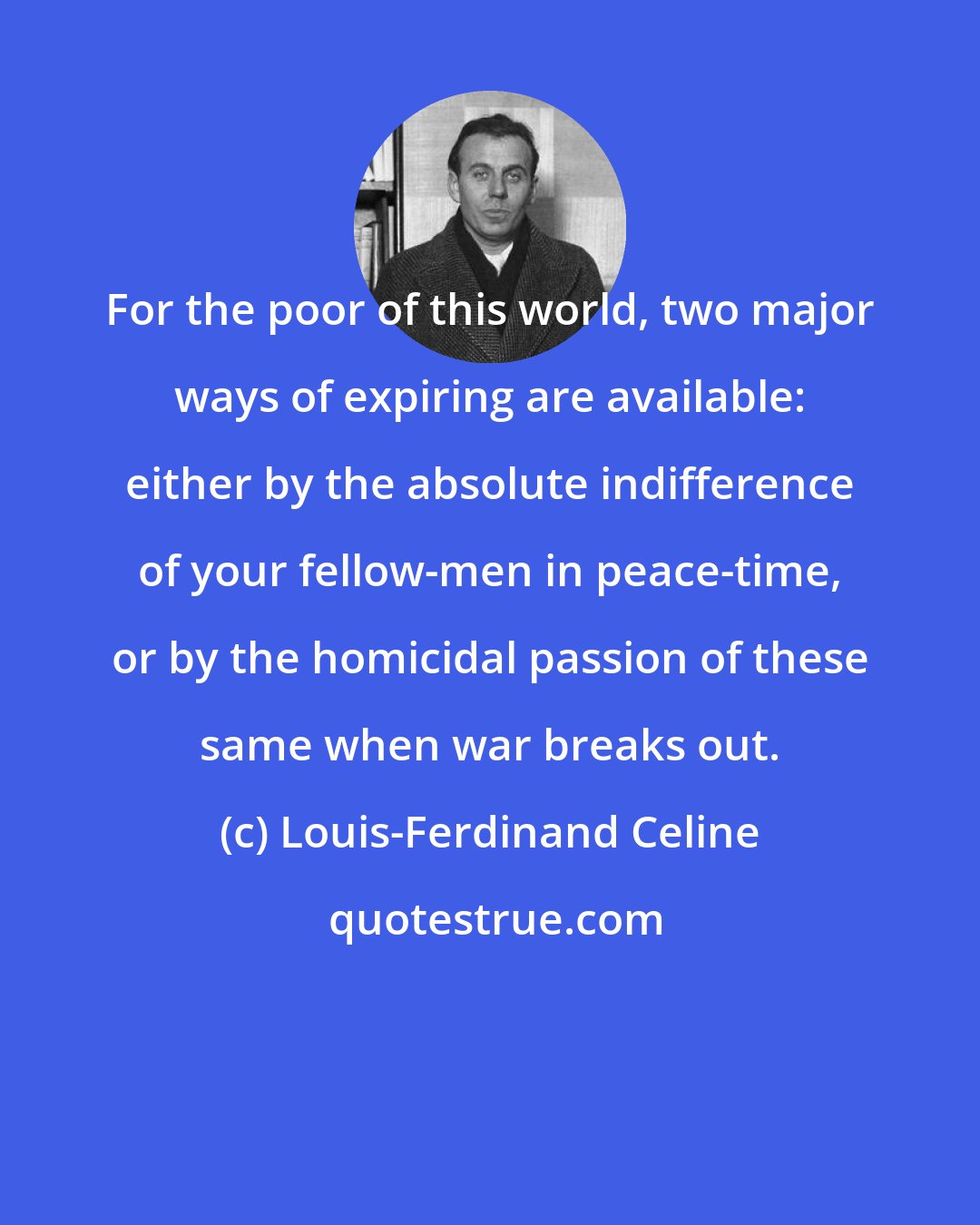 Louis-Ferdinand Celine: For the poor of this world, two major ways of expiring are available: either by the absolute indifference of your fellow-men in peace-time, or by the homicidal passion of these same when war breaks out.