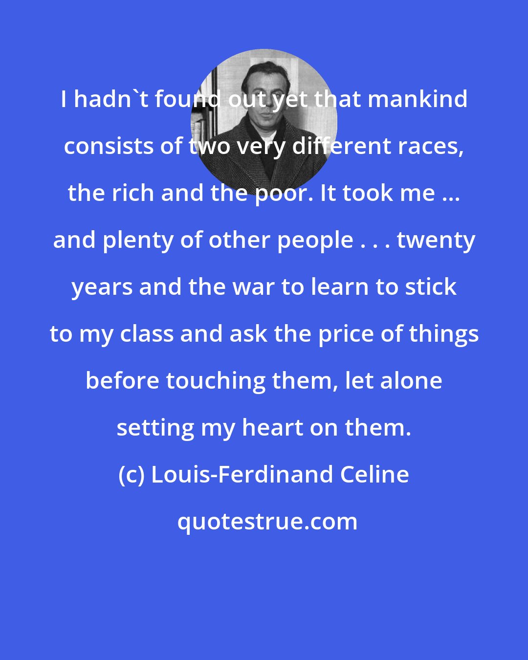 Louis-Ferdinand Celine: I hadn't found out yet that mankind consists of two very different races, the rich and the poor. It took me ... and plenty of other people . . . twenty years and the war to learn to stick to my class and ask the price of things before touching them, let alone setting my heart on them.