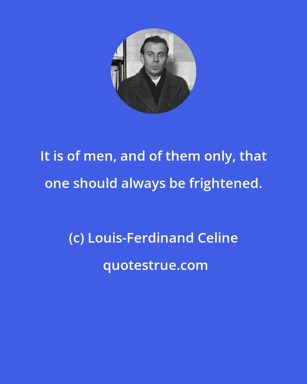 Louis-Ferdinand Celine: It is of men, and of them only, that one should always be frightened.