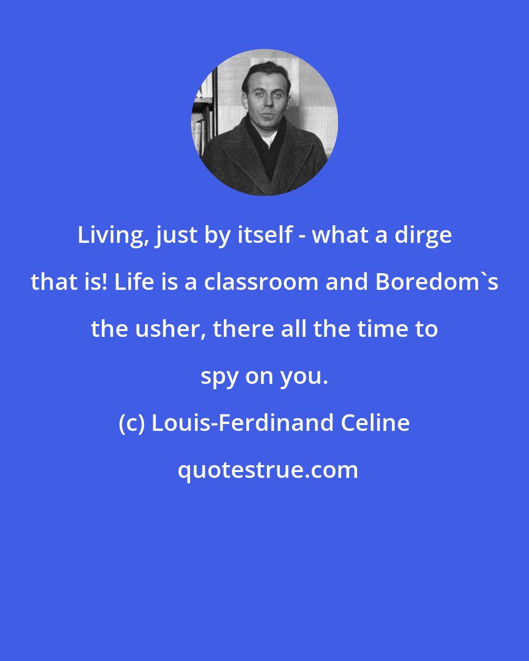 Louis-Ferdinand Celine: Living, just by itself - what a dirge that is! Life is a classroom and Boredom's the usher, there all the time to spy on you.