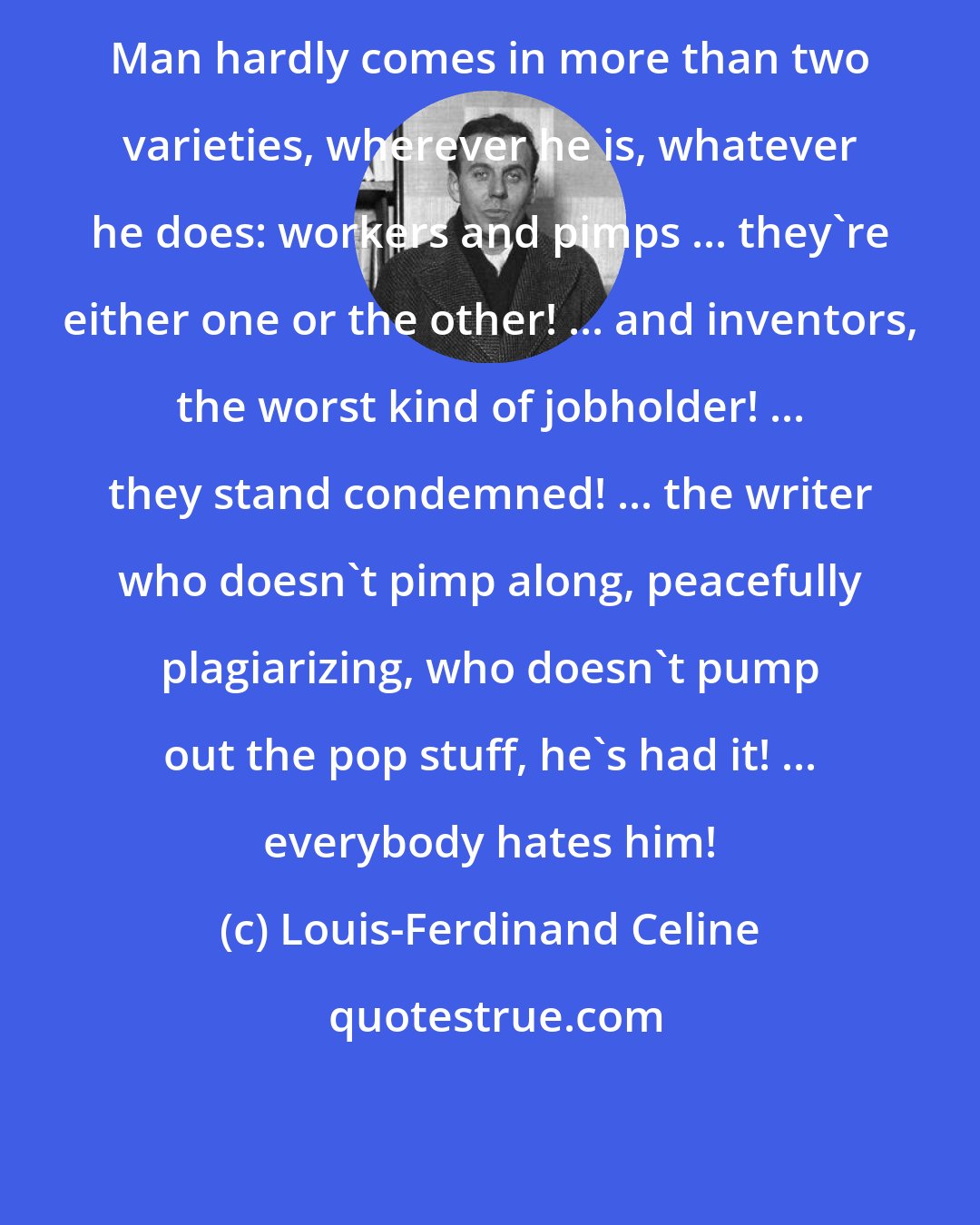 Louis-Ferdinand Celine: Man hardly comes in more than two varieties, wherever he is, whatever he does: workers and pimps ... they're either one or the other! ... and inventors, the worst kind of jobholder! ... they stand condemned! ... the writer who doesn't pimp along, peacefully plagiarizing, who doesn't pump out the pop stuff, he's had it! ... everybody hates him!