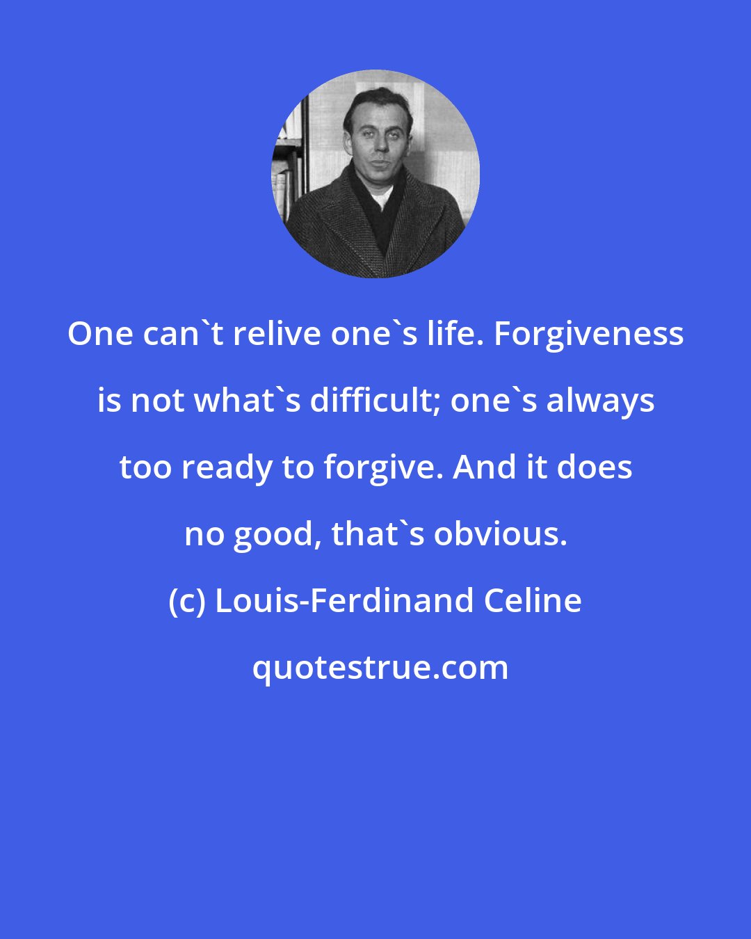 Louis-Ferdinand Celine: One can't relive one's life. Forgiveness is not what's difficult; one's always too ready to forgive. And it does no good, that's obvious.