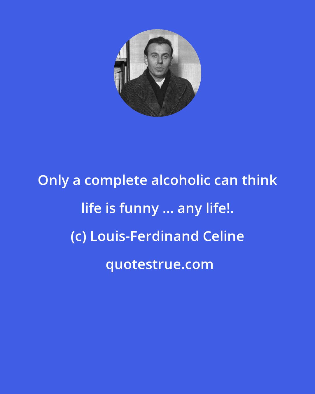 Louis-Ferdinand Celine: Only a complete alcoholic can think life is funny ... any life!.