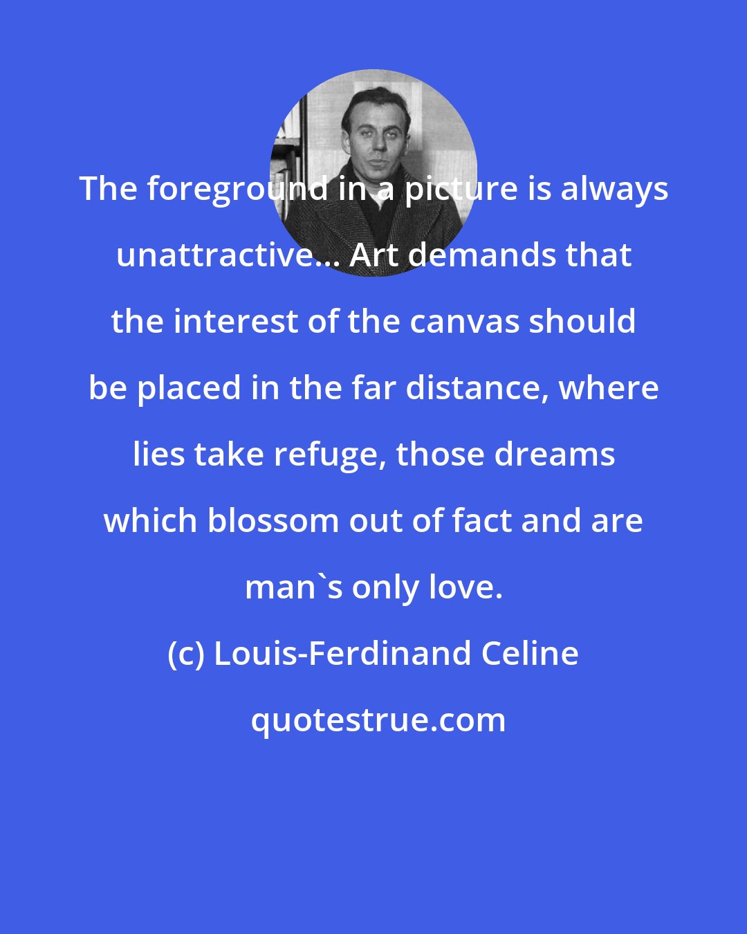 Louis-Ferdinand Celine: The foreground in a picture is always unattractive... Art demands that the interest of the canvas should be placed in the far distance, where lies take refuge, those dreams which blossom out of fact and are man's only love.