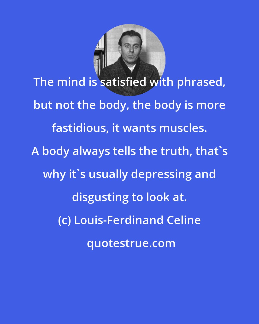 Louis-Ferdinand Celine: The mind is satisfied with phrased, but not the body, the body is more fastidious, it wants muscles. A body always tells the truth, that's why it's usually depressing and disgusting to look at.