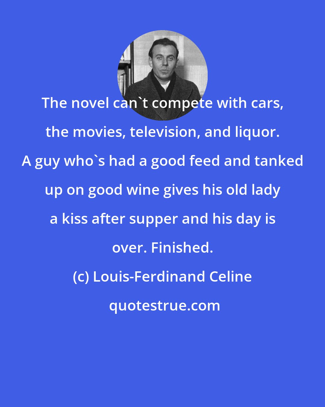 Louis-Ferdinand Celine: The novel can't compete with cars, the movies, television, and liquor. A guy who's had a good feed and tanked up on good wine gives his old lady a kiss after supper and his day is over. Finished.