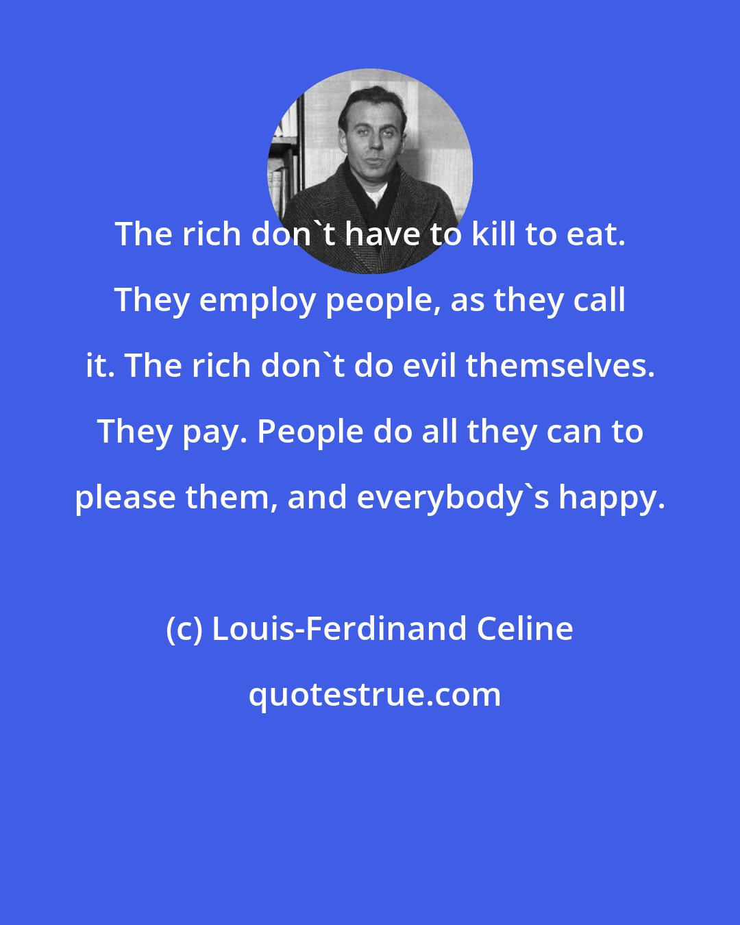 Louis-Ferdinand Celine: The rich don't have to kill to eat. They employ people, as they call it. The rich don't do evil themselves. They pay. People do all they can to please them, and everybody's happy.