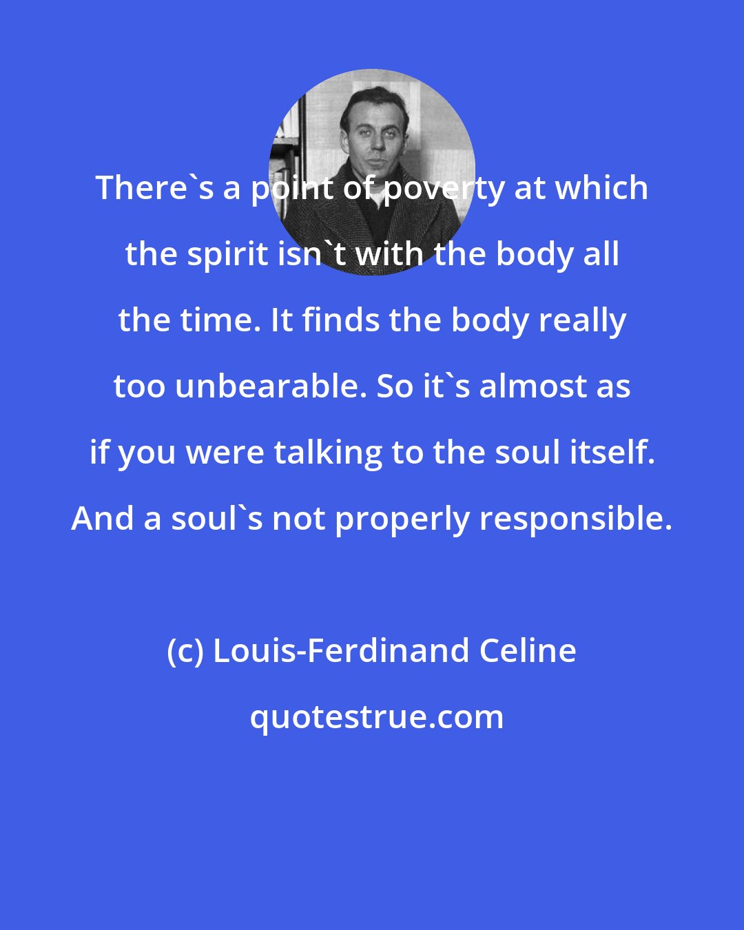 Louis-Ferdinand Celine: There's a point of poverty at which the spirit isn't with the body all the time. It finds the body really too unbearable. So it's almost as if you were talking to the soul itself. And a soul's not properly responsible.