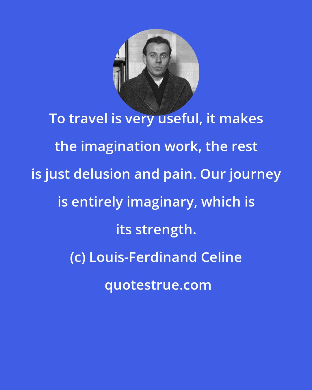 Louis-Ferdinand Celine: To travel is very useful, it makes the imagination work, the rest is just delusion and pain. Our journey is entirely imaginary, which is its strength.