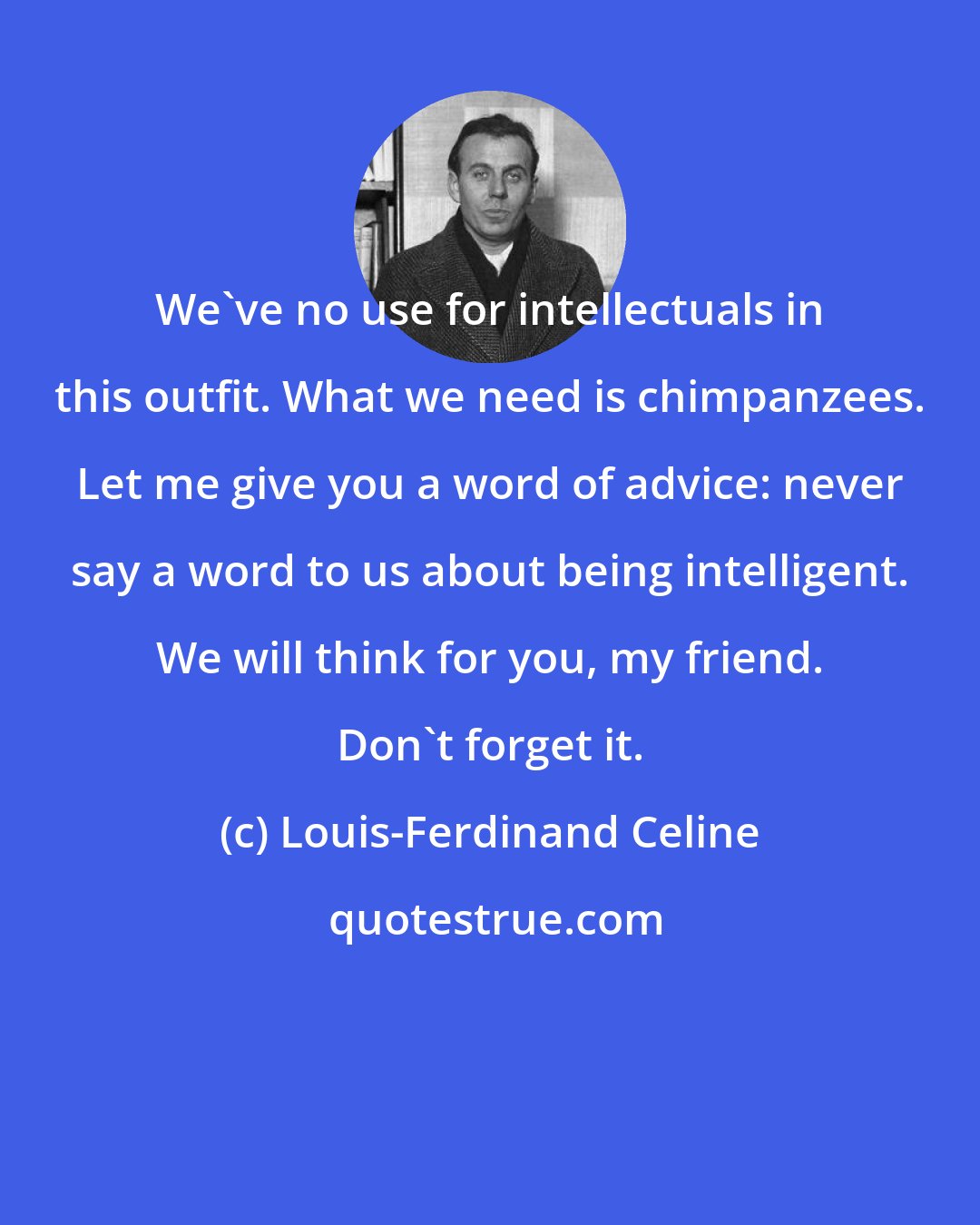 Louis-Ferdinand Celine: We've no use for intellectuals in this outfit. What we need is chimpanzees. Let me give you a word of advice: never say a word to us about being intelligent. We will think for you, my friend. Don't forget it.