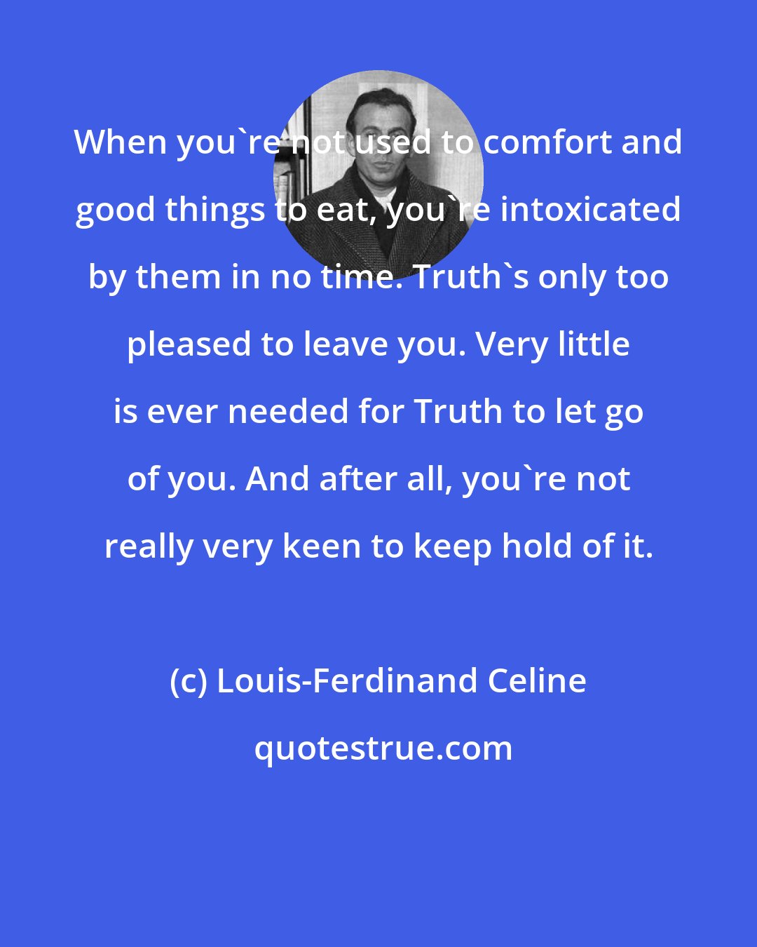 Louis-Ferdinand Celine: When you're not used to comfort and good things to eat, you're intoxicated by them in no time. Truth's only too pleased to leave you. Very little is ever needed for Truth to let go of you. And after all, you're not really very keen to keep hold of it.