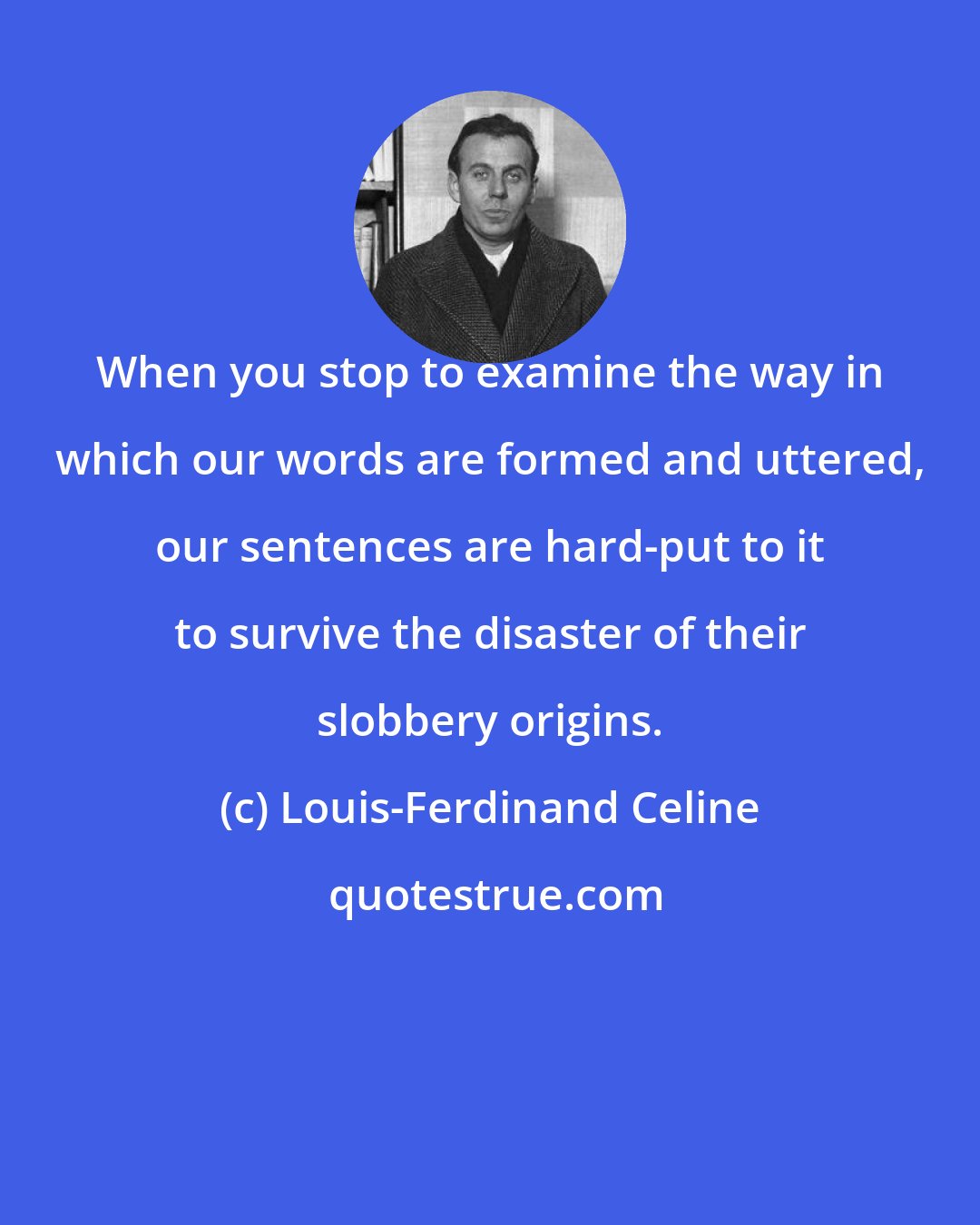 Louis-Ferdinand Celine: When you stop to examine the way in which our words are formed and uttered, our sentences are hard-put to it to survive the disaster of their slobbery origins.