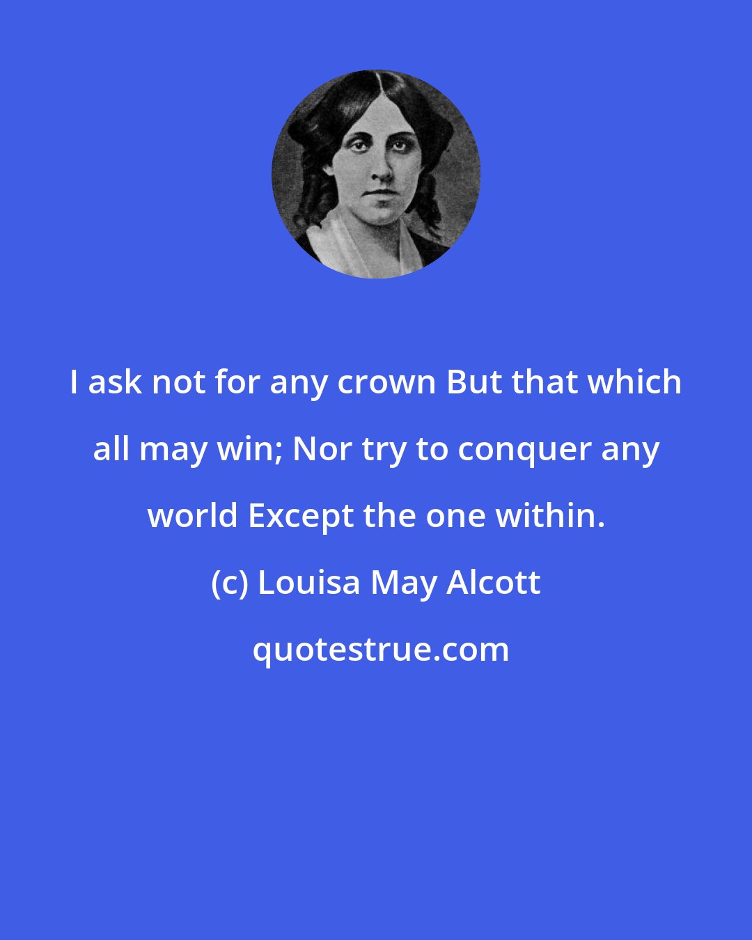 Louisa May Alcott: I ask not for any crown But that which all may win; Nor try to conquer any world Except the one within.